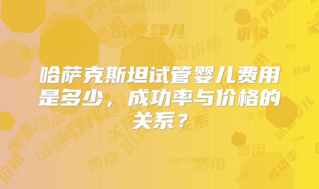 哈萨克斯坦试管婴儿费用是多少，成功率与价格的关系？