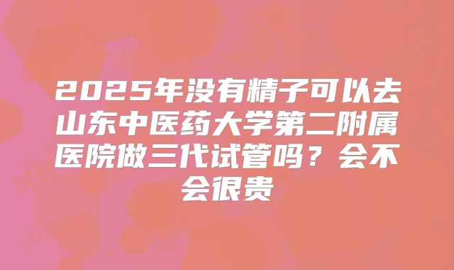 2025年没有精子可以去山东中医药大学第二附属医院做三代试管吗?会不会很贵