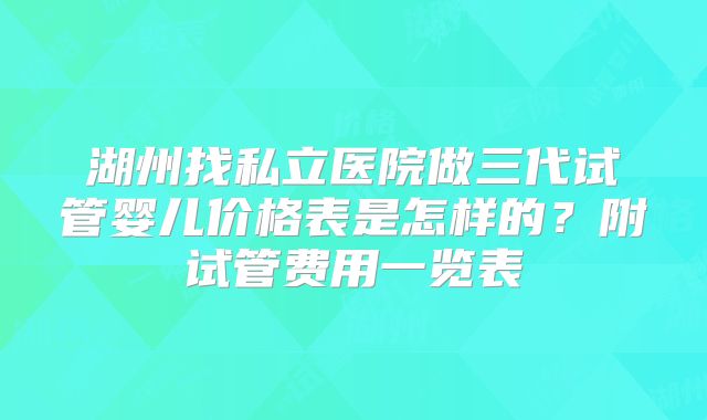 湖州找私立医院做三代试管婴儿价格表是怎样的?附试管费用一览表