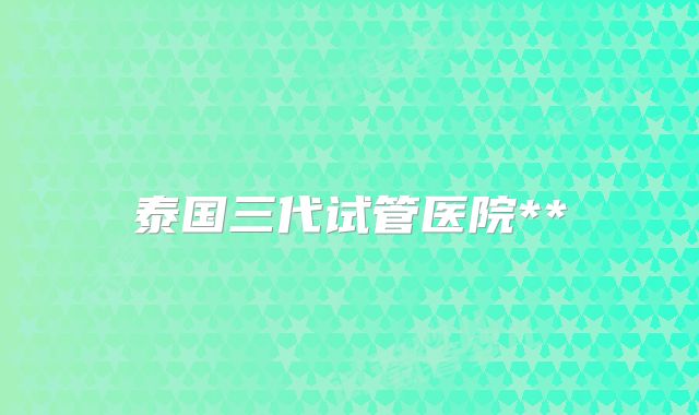 泰国三代试管医院**