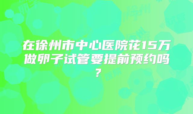 在徐州市中心医院花15万做卵子试管要提前预约吗?