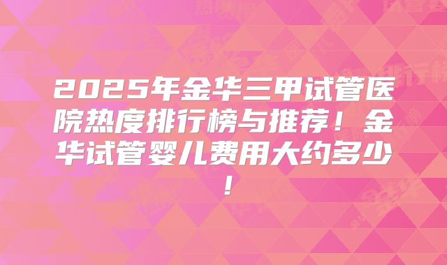 2025年金华三甲试管医院热度排行榜与推荐！金华试管婴儿费用大约多少！