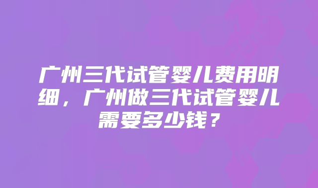 广州三代试管婴儿费用明细，广州做三代试管婴儿需要多少钱？