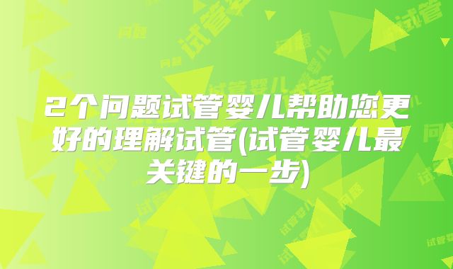 2个问题试管婴儿帮助您更好的理解试管(试管婴儿最关键的一步)