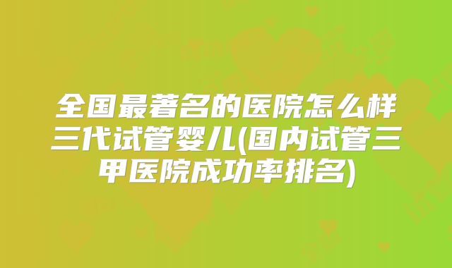 全国最著名的医院怎么样三代试管婴儿(国内试管三甲医院成功率排名)