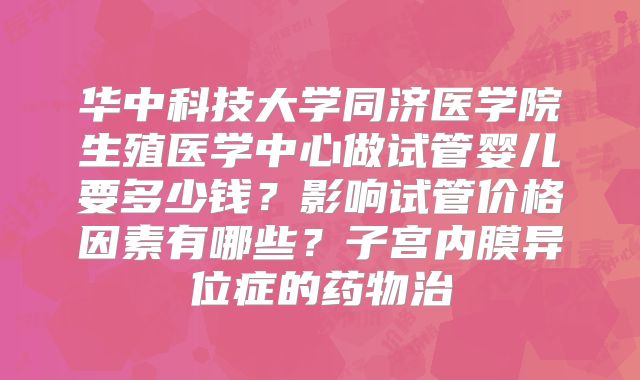 华中科技大学同济医学院生殖医学中心做试管婴儿要多少钱?影响试管价格因素有哪些?子宫内膜异位症的药物治