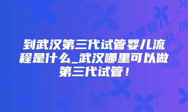到武汉第三代试管婴儿流程是什么_武汉哪里可以做第三代试管!