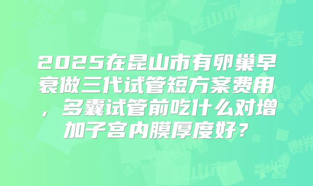 2025在昆山市有卵巢早衰做三代试管短方案费用，多囊试管前吃什么对增加子宫内膜厚度好？