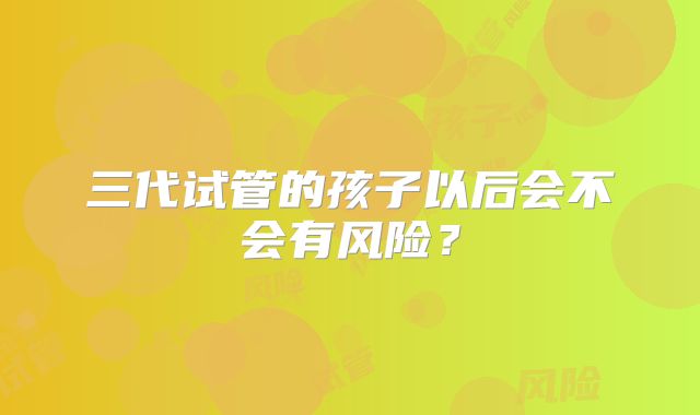 三代试管的孩子以后会不会有风险？