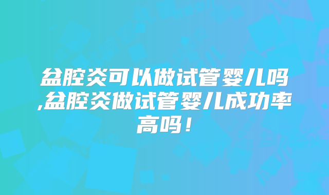 盆腔炎可以做试管婴儿吗,盆腔炎做试管婴儿成功率高吗！