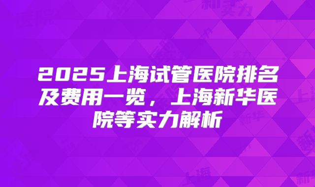 2025上海试管医院排名及费用一览,上海新华医院等实力解析
