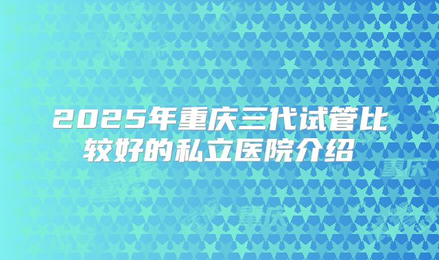 2025年重庆三代试管比较好的私立医院介绍