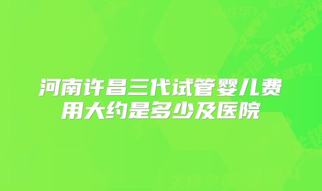 河南许昌三代试管婴儿费用大约是多少及医院