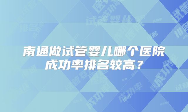 南通做试管婴儿哪个医院成功率排名较高？