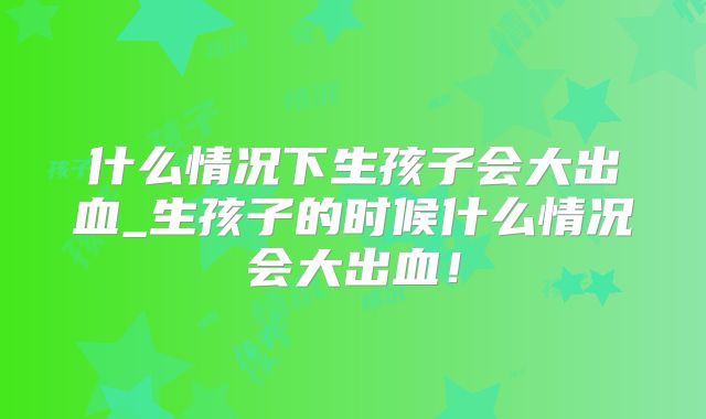 什么情况下生孩子会大出血_生孩子的时候什么情况会大出血!