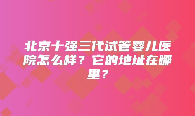 北京十强三代试管婴儿医院怎么样?它的地址在哪里?