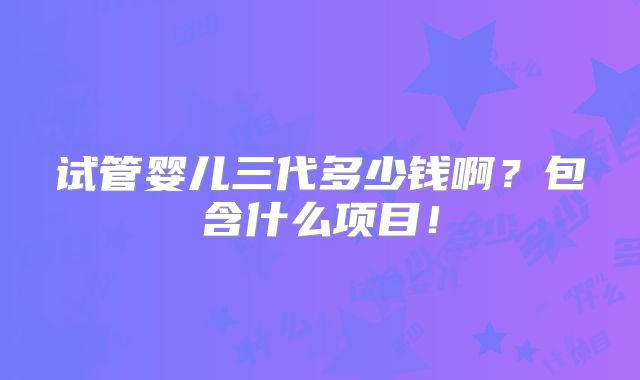 试管婴儿三代多少钱啊?包含什么项目!