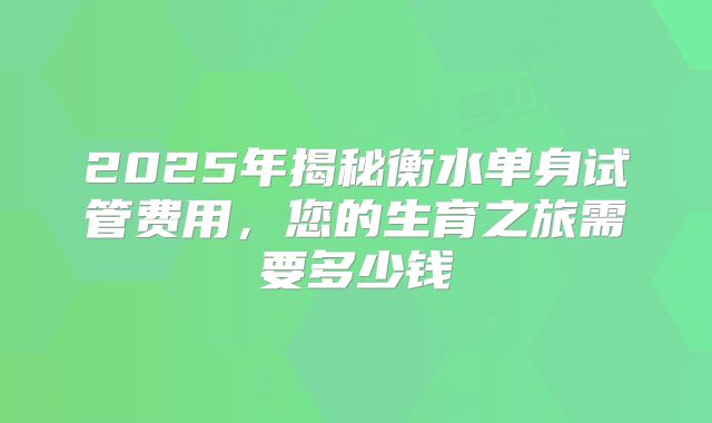 2025年揭秘衡水单身试管费用,您的生育之旅需要多少钱