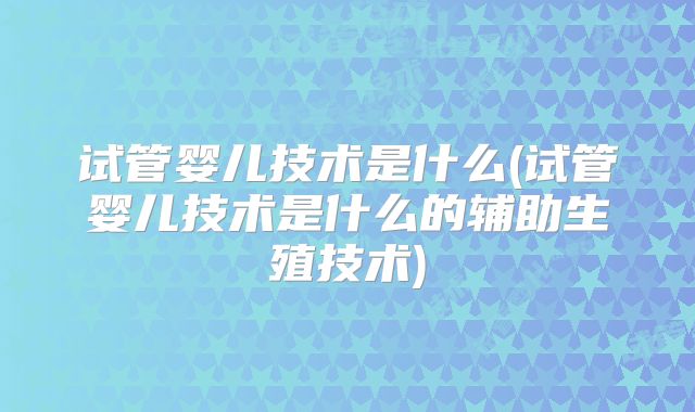 试管婴儿技术是什么(试管婴儿技术是什么的辅助生殖技术)