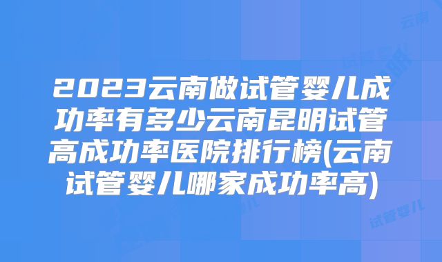 2023云南做试管婴儿成功率有多少云南昆明试管高成功率医院排行榜(云南试管婴儿哪家成功率高)