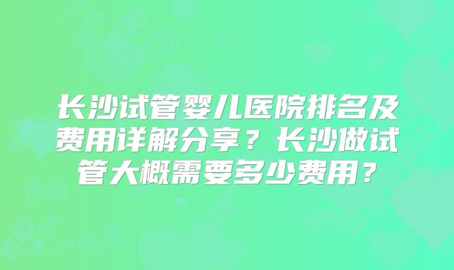 长沙试管婴儿医院排名及费用详解分享？长沙做试管大概需要多少费用？