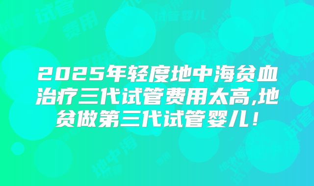 2025年轻度地中海贫血治疗三代试管费用太高,地贫做第三代试管婴儿!