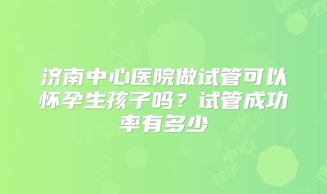 济南中心医院做试管可以怀孕生孩子吗？试管成功率有多少