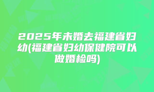 2025年未婚去福建省妇幼(福建省妇幼保健院可以做婚检吗)