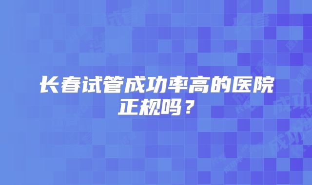 长春试管成功率高的医院正规吗？