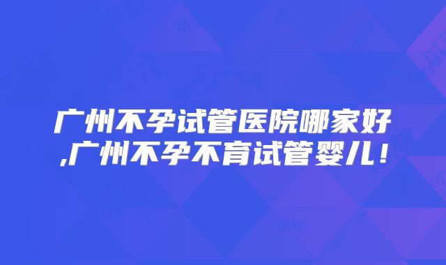 广州不孕试管医院哪家好,广州不孕不育试管婴儿!