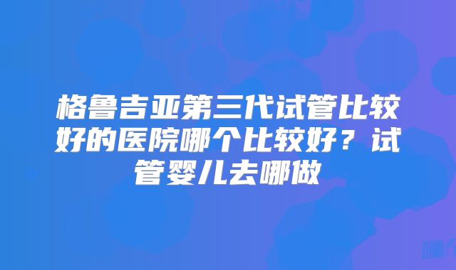 格鲁吉亚第三代试管比较好的医院哪个比较好？试管婴儿去哪做