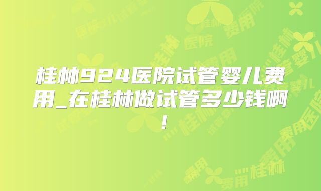 桂林924医院试管婴儿费用_在桂林做试管多少钱啊!