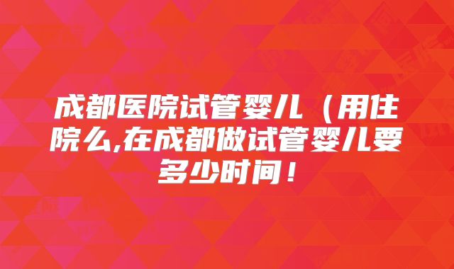 成都医院试管婴儿（用住院么,在成都做试管婴儿要多少时间！