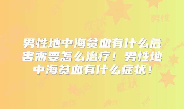 男性地中海贫血有什么危害需要怎么治疗！男性地中海贫血有什么症状！