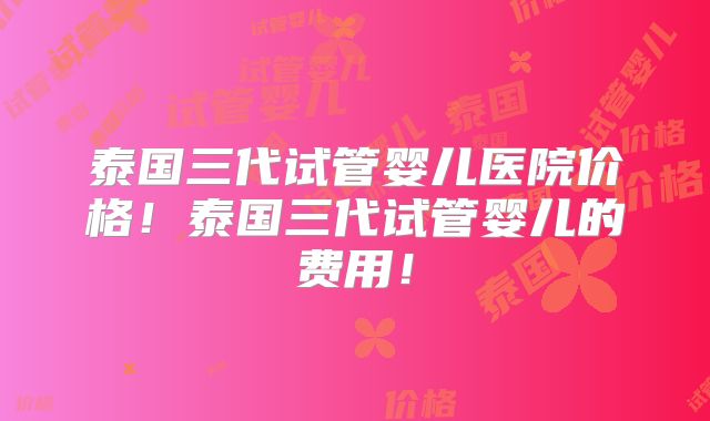 泰国三代试管婴儿医院价格!泰国三代试管婴儿的费用!