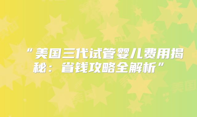 “美国三代试管婴儿费用揭秘:省钱攻略全解析”