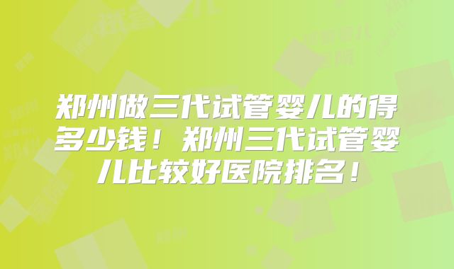 郑州做三代试管婴儿的得多少钱！郑州三代试管婴儿比较好医院排名！