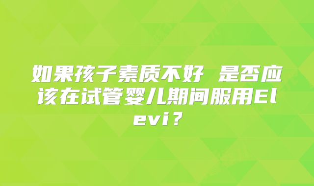 如果孩子素质不好 是否应该在试管婴儿期间服用Elevi？