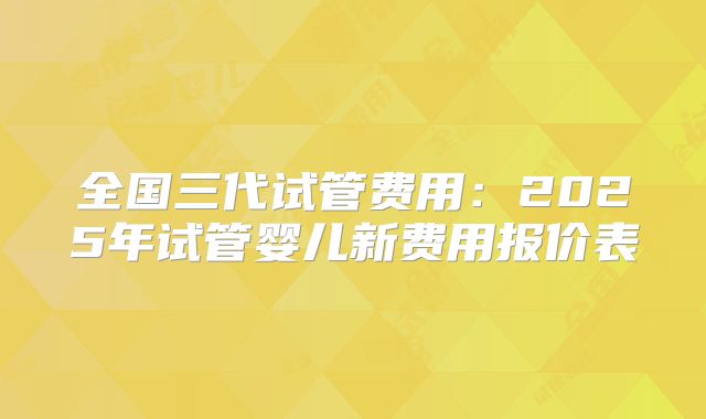 全国三代试管费用：2025年试管婴儿新费用报价表