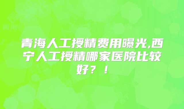 青海人工授精费用曝光,西宁人工授精哪家医院比较好？！