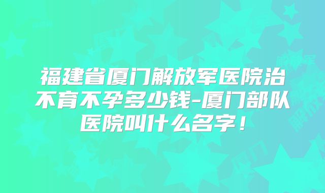 福建省厦门解放军医院治不育不孕多少钱-厦门部队医院叫什么名字!
