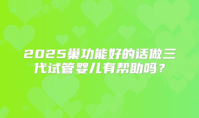 2025巢功能好的话做三代试管婴儿有帮助吗？
