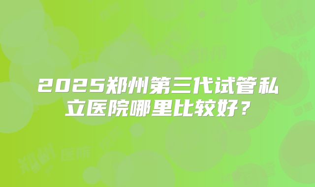 2025郑州第三代试管私立医院哪里比较好?