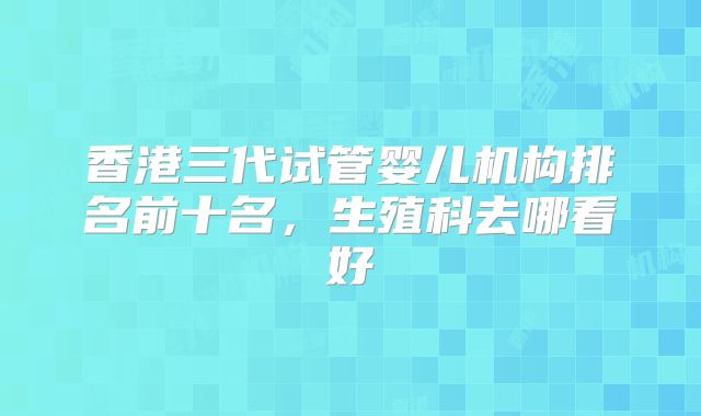 香港三代试管婴儿机构排名前十名，生殖科去哪看好