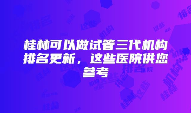桂林可以做试管三代机构排名更新，这些医院供您参考