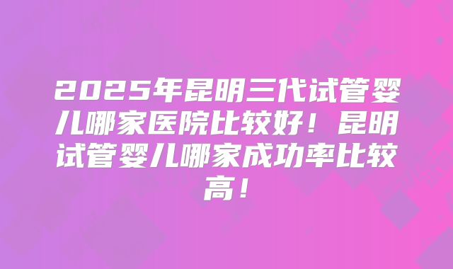 2025年昆明三代试管婴儿哪家医院比较好！昆明试管婴儿哪家成功率比较高！