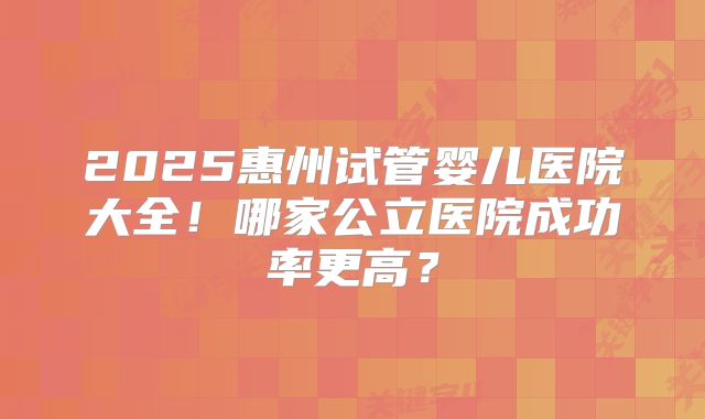 2025惠州试管婴儿医院大全！哪家公立医院成功率更高？