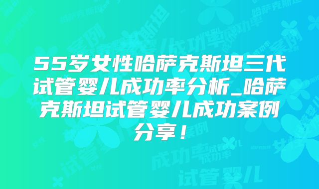 55岁女性哈萨克斯坦三代试管婴儿成功率分析_哈萨克斯坦试管婴儿成功案例分享！
