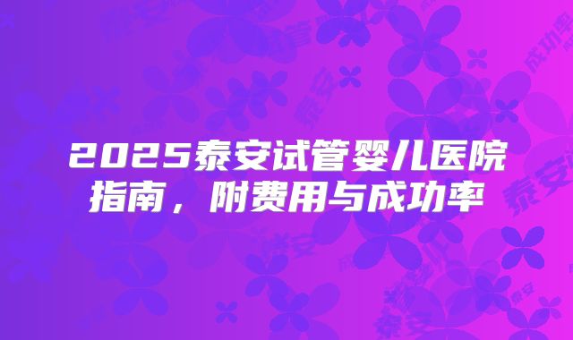 2025泰安试管婴儿医院指南，附费用与成功率