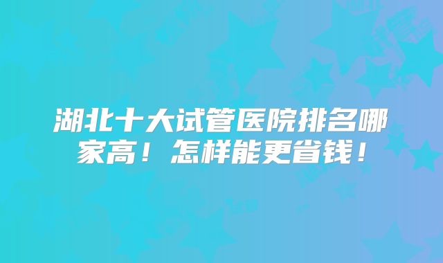 湖北十大试管医院排名哪家高!怎样能更省钱!